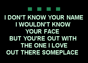 EIEIEIEI

I DON'T KNOW YOUR NAME
I WOULDN'T KNOW
YOUR FACE
BUT YOU'RE OUT WITH
THE ONE I LOVE
OUT THERE SOMEPLACE