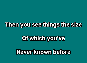 Then you see things the size

Of which you've

Never known before