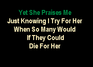 Yet She Praises Me
Just Knowing I Try For Her
When 80 Many Would

If They Could
Die For Her