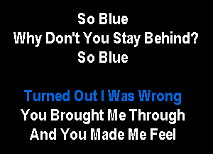 80 Blue
Why Don't You Stay Behind?
80 Blue

Turned Out I Was Wrong
You Brought Me Through
And You Made Me Feel