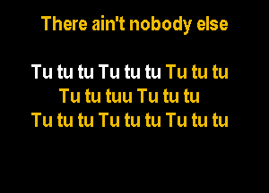 There ain't nobody else

Tu tu tu Tu tu tu Tu tu tu
Tu tu tuu Tu tu tu
Tu tu tu Tu tu tu Tu tu tu