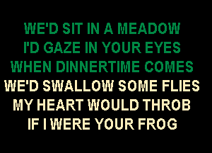 WE'D SIT IN A MEADOW
I'D GAZE IN YOUR EYES
WHEN DINNERTIME COMES
WE'D SWALLOW SOME FLIES
MY HEART WOULD THROB
IF I WERE YOUR FROG