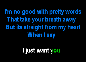 I'm no good with pretty words
That take your breath away
But its straight from my heart
When I say

I just want you
