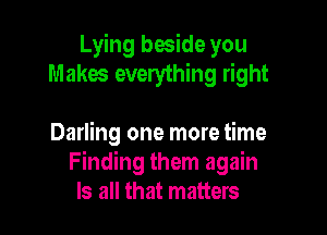 Lying beside you
Makes everything right

Darling one more time
Finding them again
Is all that matters