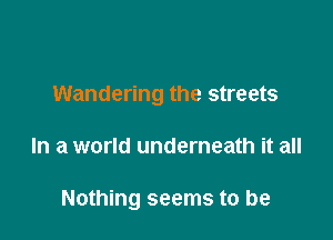 Wandering the streets

In a world underneath it all

Nothing seems to be