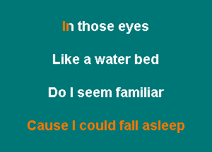 In those eyes
Like a water bed

Do I seem familiar

Cause I could fall asleep