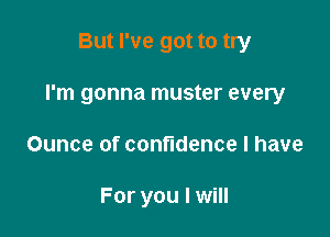 But I've got to try

I'm gonna muster every

Ounce of confidence I have

For you I will