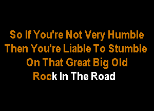 So If You're Not Very Humble
Then You're Liable To Stumble

On That Great Big Old
Rock In The Road