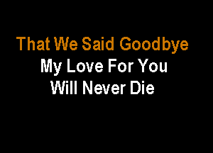 That We Said Goodbye
My Love For You

Will Never Die