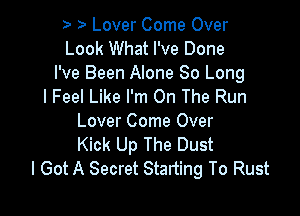 Lover Come Over
Look What I've Done
I've Been Alone 80 Long
I Feel Like I'm On The Run

Lover Come Over
Kick Up The Dust
I Got A Secret Starting To Rust