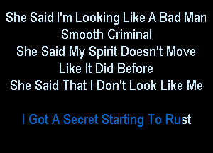 She Said I'm Looking Like A Bad Man
Smooth Criminal
She Said My Spirit Doesn't Move
Like It Did Before
She Said That I Don't Look Like Me

I Got A Secret Starting To Rust