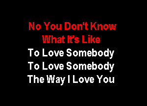 No You Don't Know
What It's Like

To Love Somebody
To Love Somebody
The Way I Love You