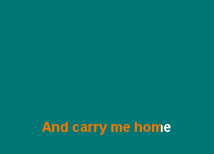 And carry me home