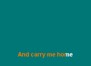 And carry me home