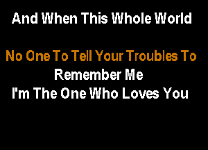 And When This Whole World

No One To Tell Your Troubles To
Remember Me
I'm The One Who Loves You