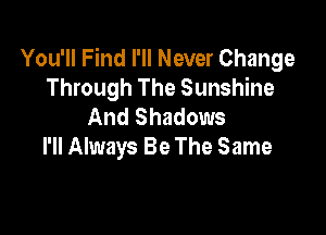 You'll Find I'll Never Change
Through The Sunshine
And Shadows

I'll Always Be The Same