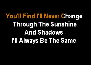 You'll Find I'll Never Change
Through The Sunshine
And Shadows

I'll Always Be The Same