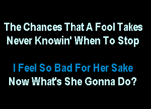 The Chances That A Fool Takes
Never Knowin' When To Stop

I Feel So Bad For Her Sake
Now What's She Gonna Do?