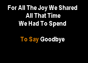 For All The Joy We Shared
All That Time
We Had To Spend

To Say Goodbye