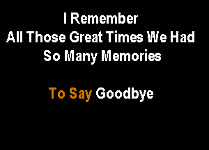I Remember
All Those Great Times We Had
So Many Memories

To Say Goodbye