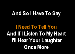 And So I Have To Say

I Need To Tell You

And Ifl Listen To My Heart
I'll Hear Your Laughter
Once More