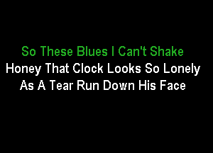 80 These Blues I Can't Shake
Honey That Clock Looks 80 Lonely

As A Tear Run Down His Face