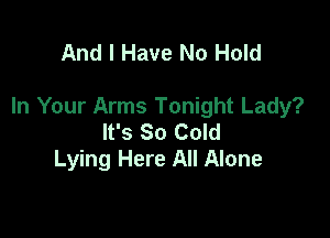 And I Have No Hold

In Your Arms Tonight Lady?

It's So Cold
Lying Here All Alone