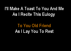 I'II Make A Toast To You And Me
As I Recite This Eulogy

To You Old Friend
As I Lay You To Rest