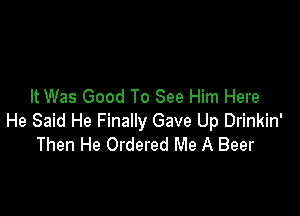 It Was Good To See Him Here

He Said He Finally Gave Up Drinkin'
Then He Ordered Me A Beer