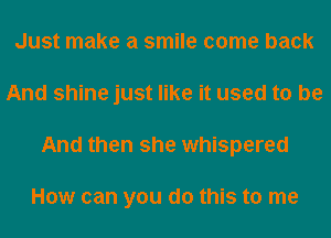 Just make a smile come back
And shine just like it used to be
And then she whispered

How can you do this to me