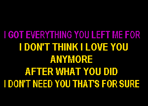 I GOT EVERYTHING YOU LEFT ME FOR
I DON'T THINK I LOVE YOU
ANYMORE
AFTER WHAT YOU DID
I DON'T NEED YOU THAT'S FOR SURE