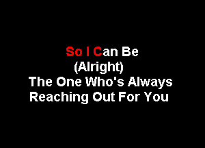 So I Can Be
(Alright)

The One Who's Always
Reaching Out For You