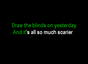 Draw the blinds on yesterday

And it's all so much scarier