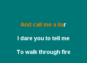 And call me a liar

I dare you to tell me

To walk through fire