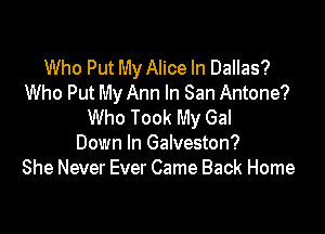 Who Put My Alice In Dallas?
Who Put My Ann In San Antone?

Who Took My Gal
Down In Galveston?
She Never Ever Came Back Home
