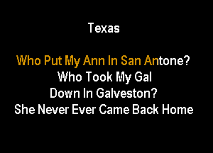 Texas

Who Put My Ann In San Antone?

Who Took My Gal
Down In Galveston?
She Never Ever Came Back Home
