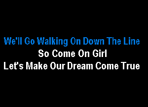 We'll Go Walking On Down The Line
So Come On Girl

Lefs Make Our Dream Come True