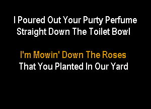 I Poured Out Your Purty Perfume
Straight Down The Toilet Bowl

I'm Mowin' Down The Roses
That You Planted In Our Yard