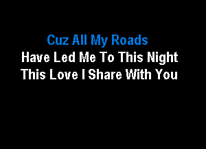 Cuz All My Roads
Have Led Me To This Night
This Love I Share With You
