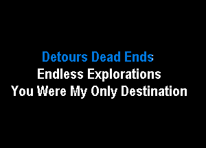Detours Dead Ends

Endless Explorations
You Were My Only Destination