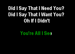 Did I Say That I Need You?
Did I Say That I Want You?
0h lfl Didn't

You're All I See