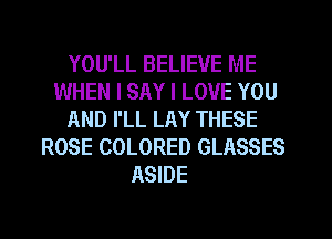 YOU'LL BELIEVE ME
WHEN I SAY I LOVE YOU
AND I'LL LAY THESE
ROSE COLORED GLASSES
ASIDE