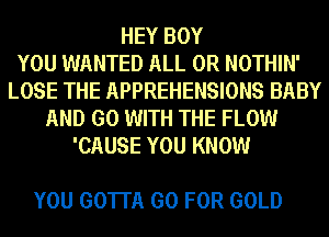 HEY BOY
YOU WANTED ALL 0R NOTHIN'
LOSE THE APPREHENSIONS BABY
AND GO WITH THE FLOW
'CAUSE YOU KNOW

YOU GOTTA GO FOR GOLD