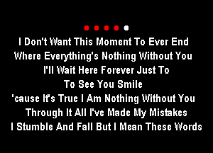 O O O O O
I Don't Want This Moment To Ever End
Where Every1hing's Nothing Without You
I'll Wait Here Forever Just To
To See You Smile
'cause It's True I Am Nothing Without You
Through It All I've Made My Mistakes
I Stumble And Fall But I Mean These Words