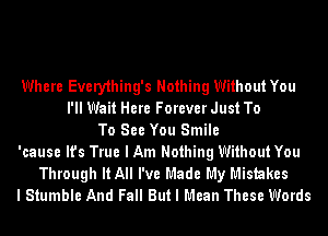 Where Every1hing's Nothing Without You
I'll Wait Here Forever Just To
To See You Smile
'cause It's True I Am Nothing Without You
Through It All I've Made My Mistakes
I Stumble And Fall But I Mean These Words