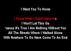 I Want You To Know

I Know What I Didn't Have 80
IWon't Let This Go
'cause It's True I Am Nothing Without You
All The Streets Where I Walked Alone
With Nowhere To Go Have Come To An End