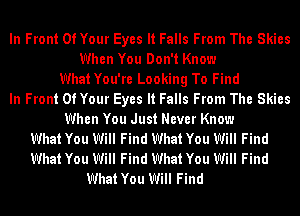 In Front Of Your Eyes It Falls From The Skies
When You Don't Know
WhatYou're Looking To Find
In Front Of Your Eyes It Falls From The Skies
When You Just Never Know
What You Will Find What You Will Find
What You Will Find What You Will Find

What You Will Find