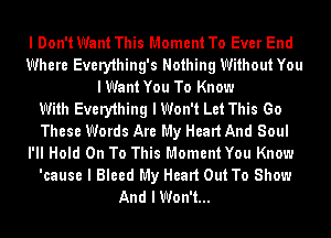 I Don't Want This Moment To Ever End
Where Every1hing's Nothing Without You
I Want You To Know

With Every1hing I Won't Let This Go
These Words Are My Head And Soul
l'II Hold On To This Moment You Know
'cause I Bleed My Head Out To Show
And I Won't...