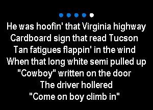 O O O O 0

He was hoofIn' that Virginia highway

Cardboard sign that read Tucson

Tan fatigues flappin' in the wind
When that long white semi pulled up

Cowboy written on the door
The driver hollered
Come on boy climb in