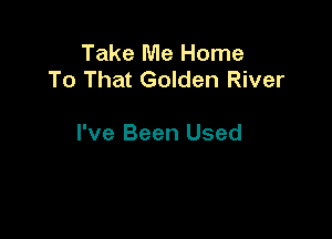 Take Me Home
To That Golden River

I've Been Used